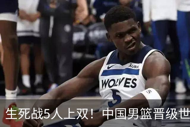生死战5人上双！中国男篮晋级世预赛第二阶段