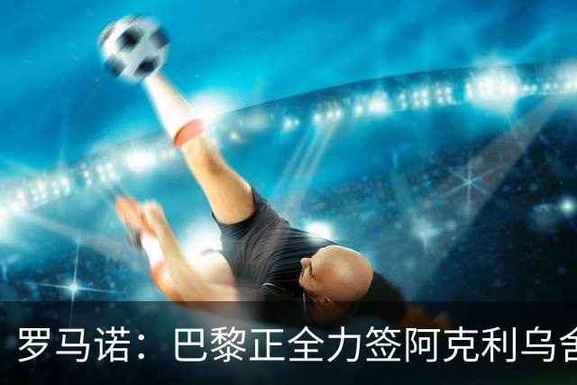 罗马诺：巴黎正全力签阿克利乌舍，与球员合同条款谈判进展顺利